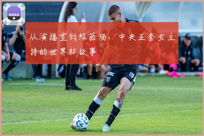 从演播室到绿茵场,中央五套女主持的世界杯故事