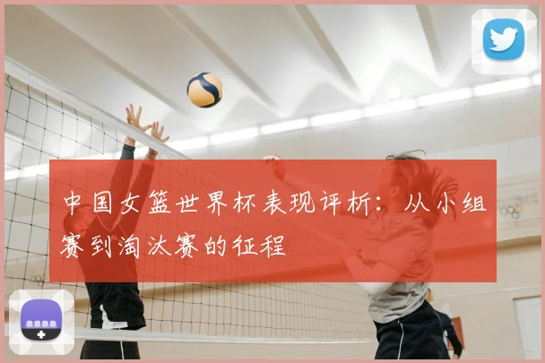 中国女篮世界杯表现评析:从小组赛到淘汰赛的征程
