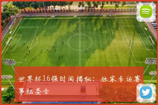 世界杯16强时间揭秘:独家专访赛事组委会
