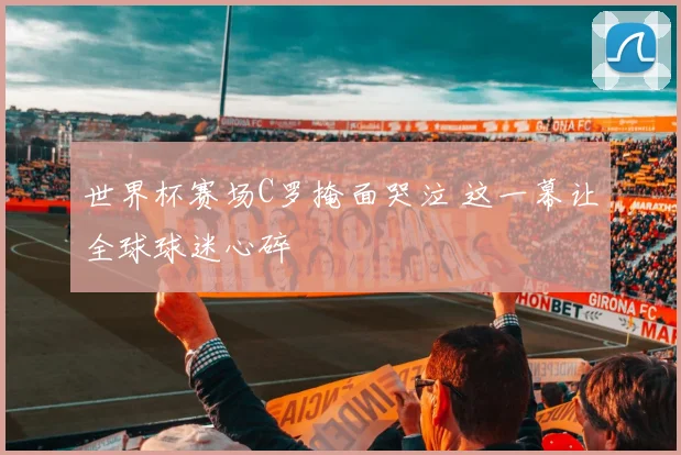 世界杯赛场C罗掩面哭泣 这一幕让全球球迷心碎