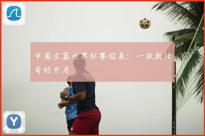 中国女篮世界杯赛程表:一段新传奇的开启