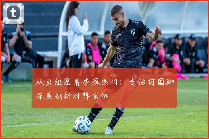 从分组图看夺冠热门：专访前国脚深度剖析对阵玄机