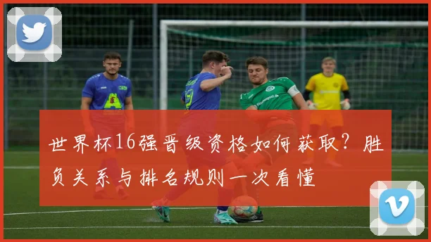世界杯16强晋级资格如何获取?胜负关系与排名规则一次看懂