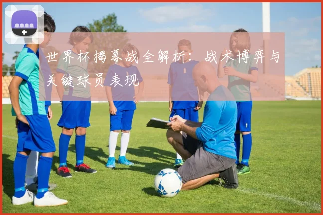 世界杯揭幕战全解析：战术博弈与关键球员表现