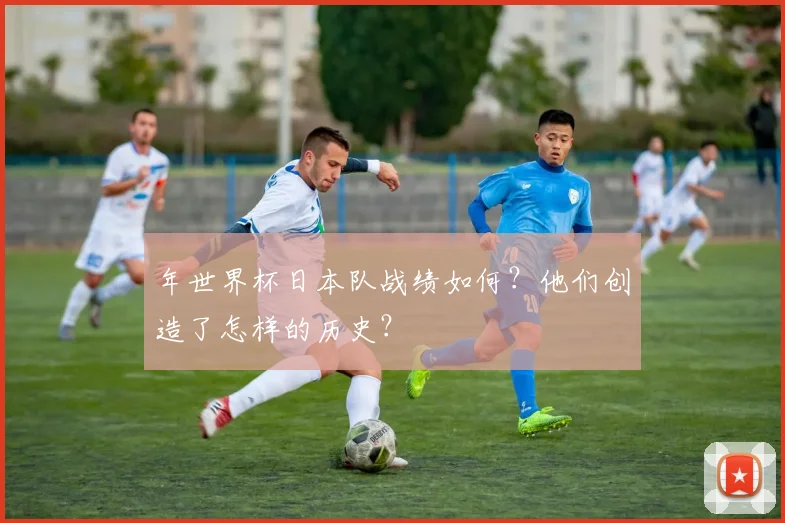 年世界杯日本队战绩如何？他们创造了怎样的历史？